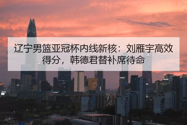 辽宁男篮亚冠杯内线新核：刘雁宇高效得分，韩德君替补席待命