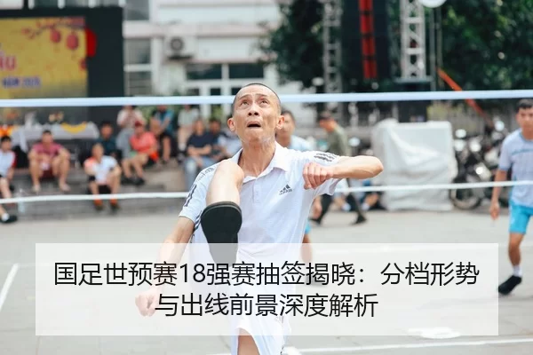 国足世预赛18强赛抽签揭晓：分档形势与出线前景深度解析