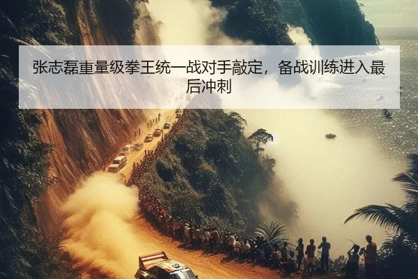 张志磊重量级拳王统一战对手敲定，备战训练进入最后冲刺
