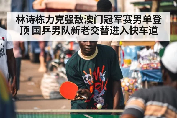 林诗栋力克强敌澳门冠军赛男单登顶 国乒男队新老交替进入快车道