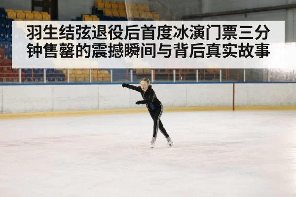 羽生结弦退役后首度冰演门票三分钟售罄的震撼瞬间与背后真实故事